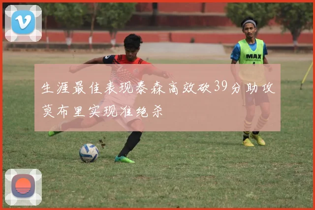 生涯最佳表现泰森高效砍39分助攻莫布里实现准绝杀