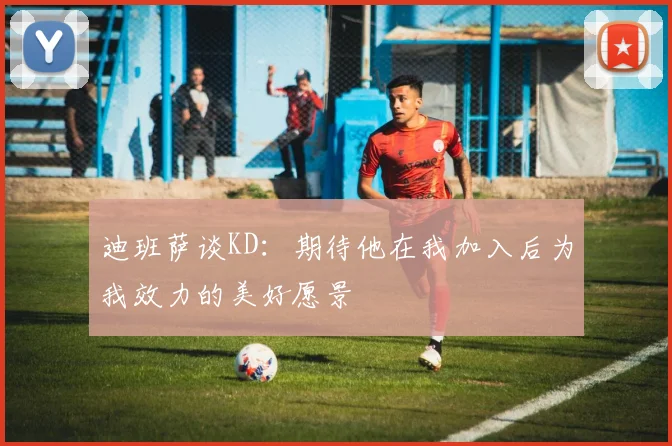 迪班萨谈KD：期待他在我加入后为我效力的美好愿景