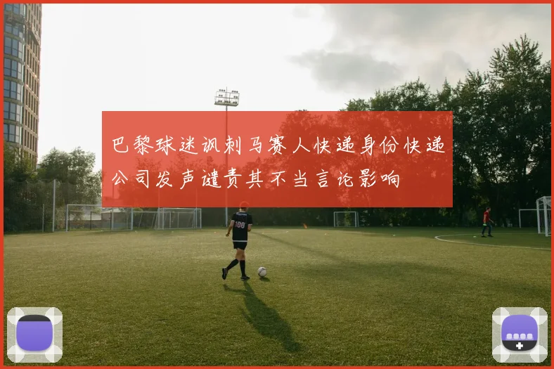 巴黎球迷讽刺马赛人快递身份快递公司发声谴责其不当言论影响