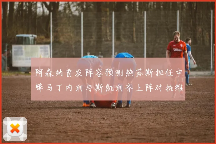 阿森纳首发阵容预测热苏斯担任中锋马丁内利与斯凯利齐上阵对抗维拉