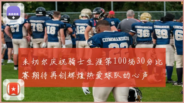 米切尔庆祝骑士生涯第100场30分比赛期待再创辉煌热爱球队的心声