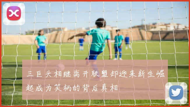 三巨头相继离开联盟却迎来新生崛起成为笑柄的背后真相