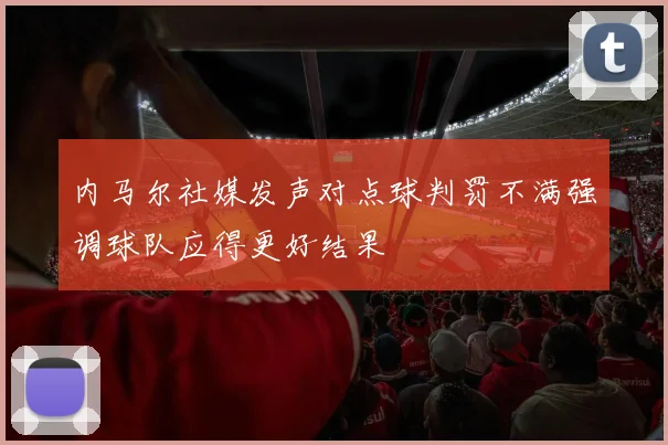 内马尔社媒发声对点球判罚不满强调球队应得更好结果