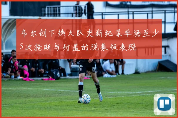 韦尔创下热火队史新纪录单场至少5次抢断与封盖的现象级表现