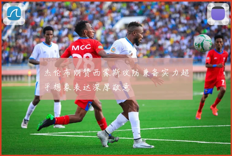 杰伦布朗赞西蒙斯攻防兼备实力超乎想象表达深厚敬意