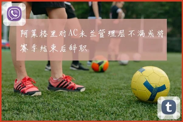 阿莱格里对AC米兰管理层不满或将赛季结束后辞职