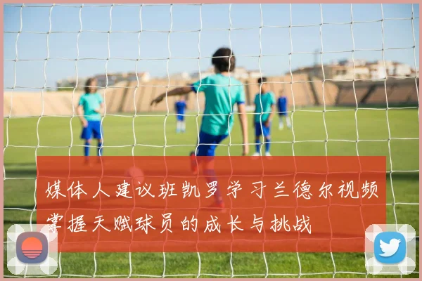 媒体人建议班凯罗学习兰德尔视频掌握天赋球员的成长与挑战