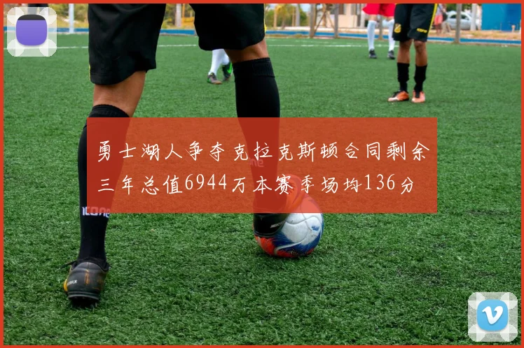 勇士湖人争夺克拉克斯顿合同剩余三年总值6944万本赛季场均136分