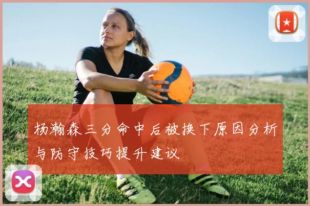 杨瀚森三分命中后被换下原因分析与防守技巧提升建议