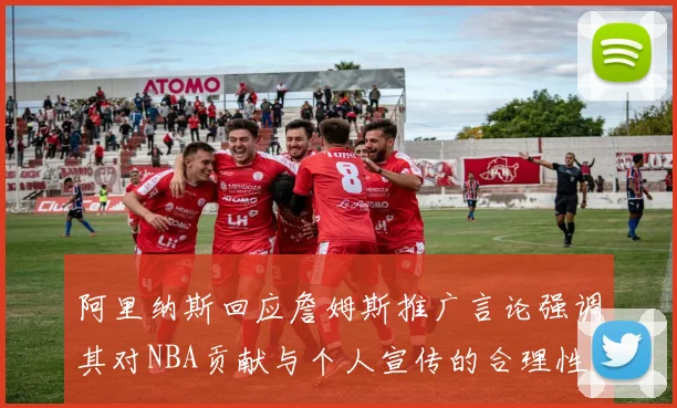 阿里纳斯回应詹姆斯推广言论强调其对NBA贡献与个人宣传的合理性