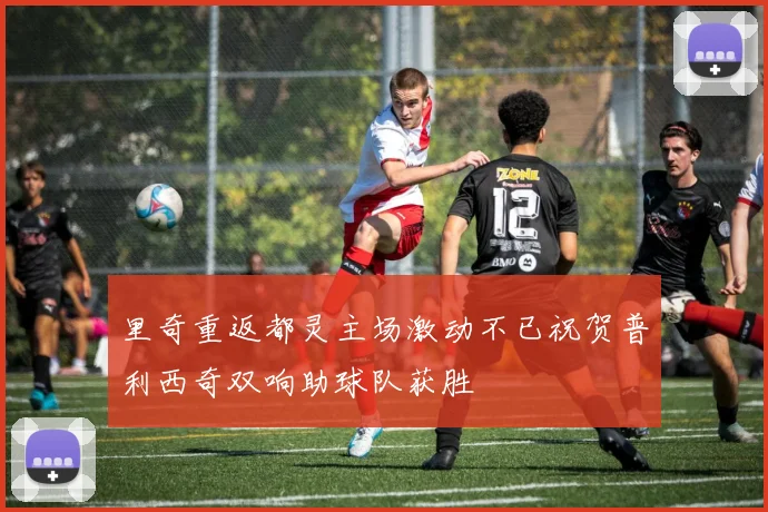 里奇重返都灵主场激动不已祝贺普利西奇双响助球队获胜