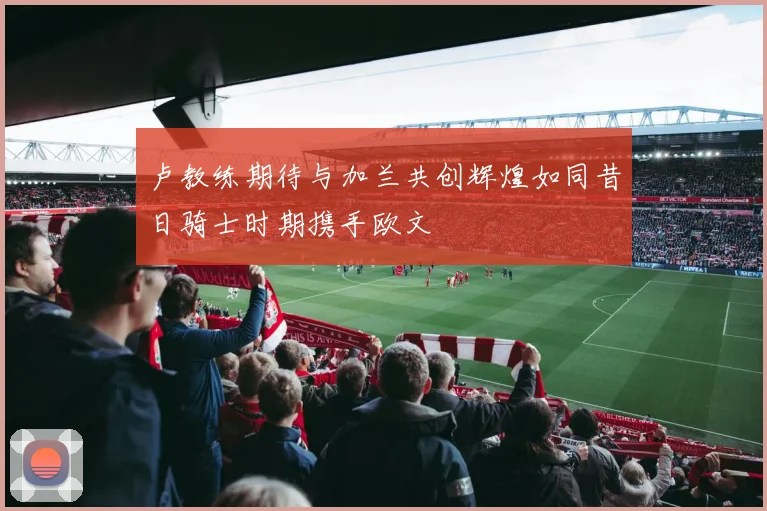 卢教练期待与加兰共创辉煌如同昔日骑士时期携手欧文