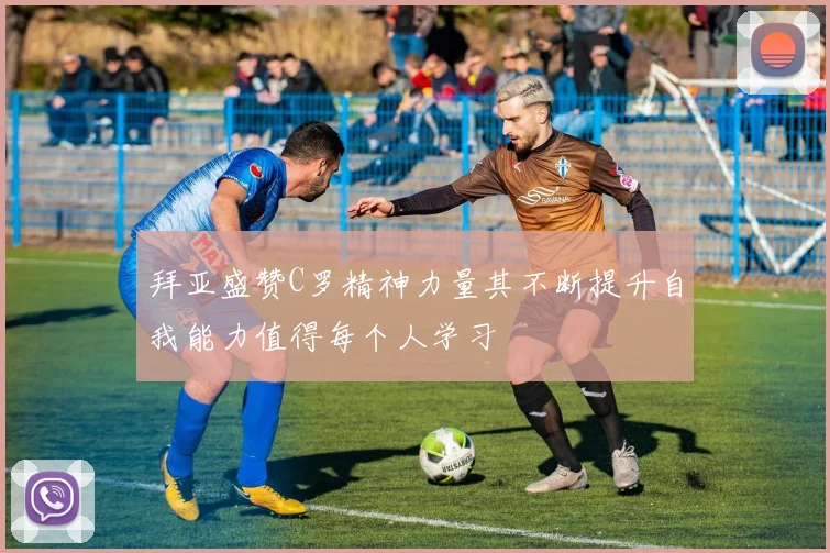 拜亚盛赞C罗精神力量其不断提升自我能力值得每个人学习