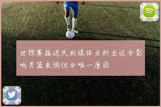 世预赛接连失利媒体分析全运会影响男篮表现但非唯一原因