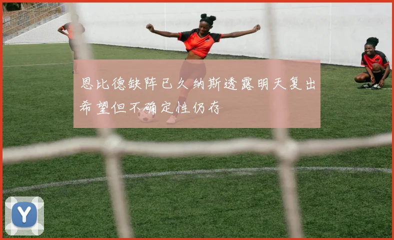恩比德缺阵已久纳斯透露明天复出希望但不确定性仍存