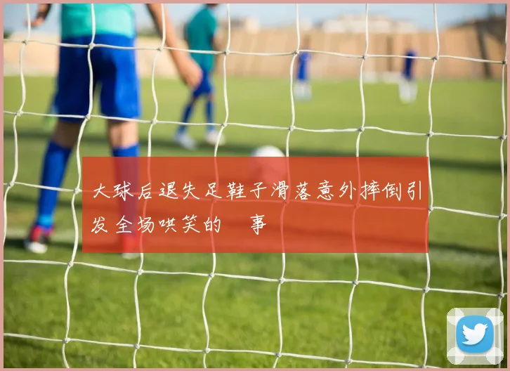 大球后退失足鞋子滑落意外摔倒引发全场哄笑的囧事