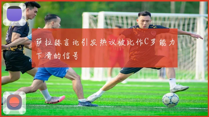 萨拉赫言论引发热议被比作C罗能力下滑的信号