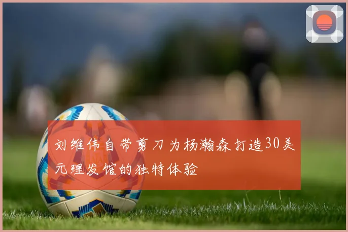 刘维伟自带剪刀为杨瀚森打造30美元理发馆的独特体验
