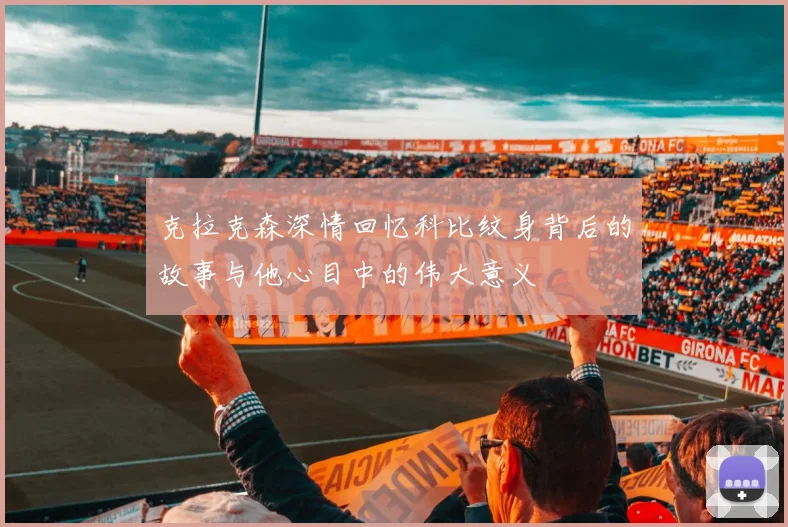 克拉克森深情回忆科比纹身背后的故事与他心目中的伟大意义