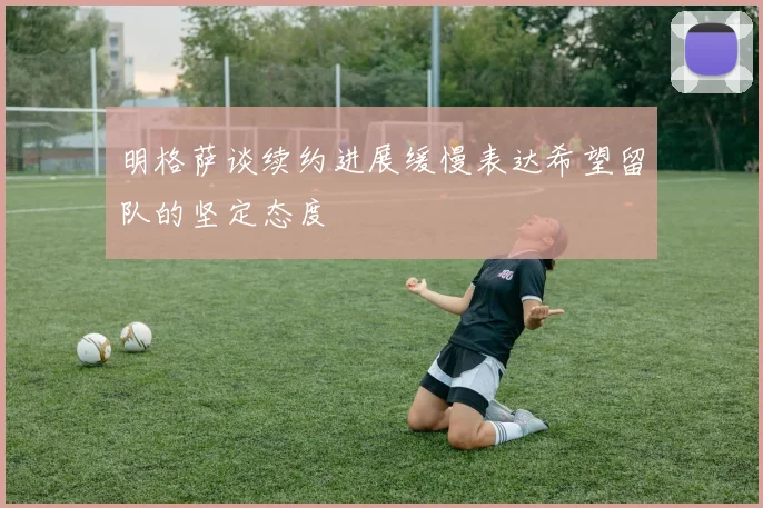 明格萨谈续约进展缓慢表达希望留队的坚定态度