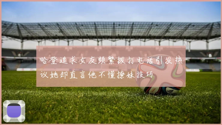 哈登追求女友频繁拨打电话引发热议她却直言他不懂撩妹技巧