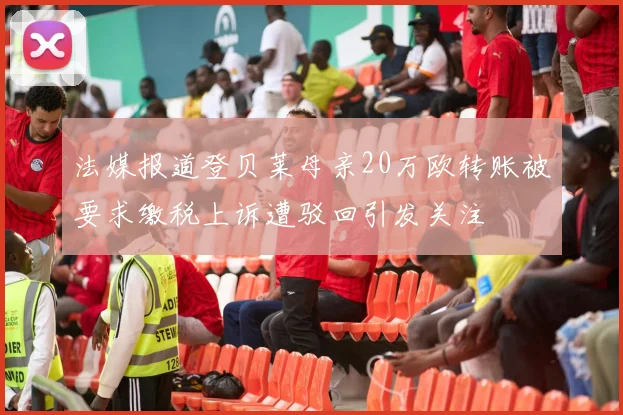 法媒报道登贝莱母亲20万欧转账被要求缴税上诉遭驳回引发关注