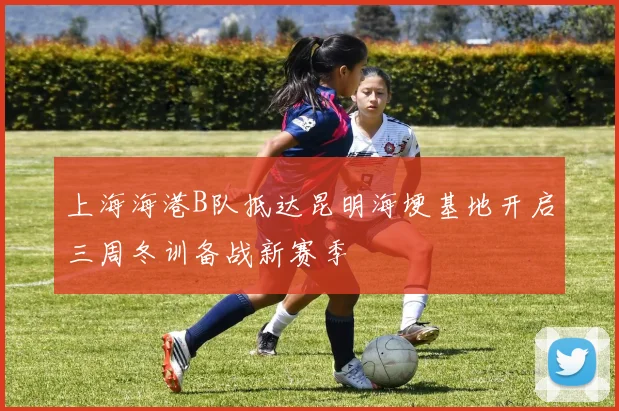 上海海港B队抵达昆明海埂基地开启三周冬训备战新赛季