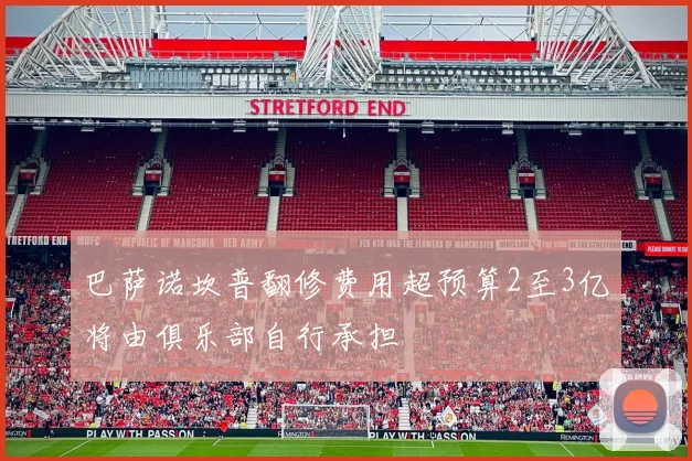 巴萨诺坎普翻修费用超预算2至3亿将由俱乐部自行承担