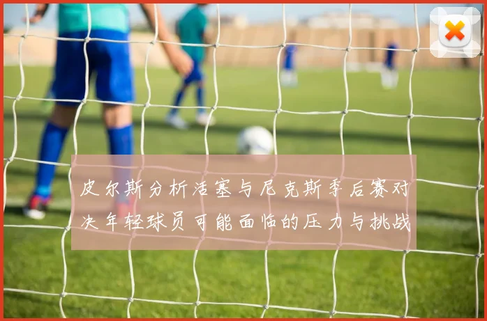 皮尔斯分析活塞与尼克斯季后赛对决年轻球员可能面临的压力与挑战