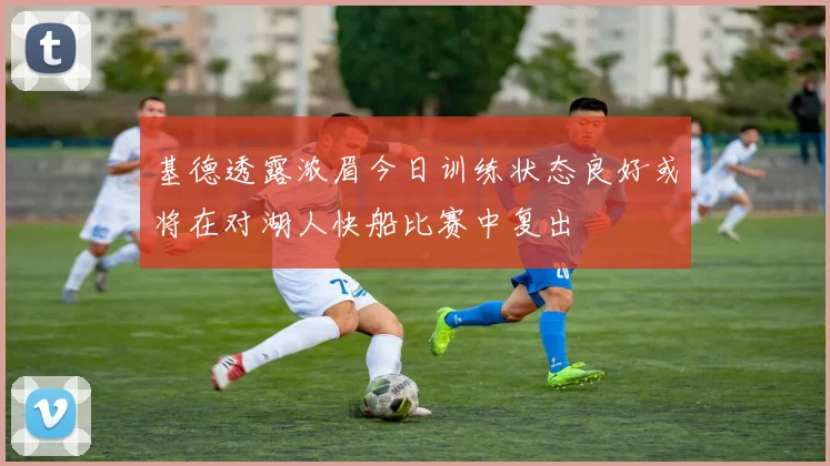 基德透露浓眉今日训练状态良好或将在对湖人快船比赛中复出